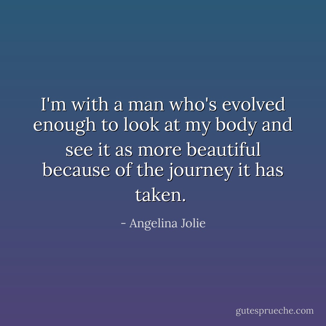 I'm with a man who's evolved enough to look at my body and see it as more beautiful because of the journey it has taken.  - Angelina Jolie