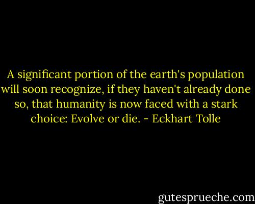 A significant portion of the earth's population will soon recognize, if they haven't already done so, that humanity is now faced with a stark choice: Evolve or die. - Eckhart Tolle