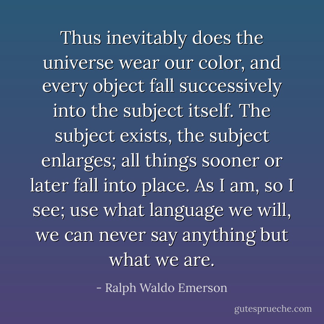 Thus inevitably does the universe wear our color, and every object fall successively into the subject itself. The subject exists, the subject enlarges; all things sooner or later fall into place. As I am, so I see; use what language we will, we can never say anything but what we are. - Ralph Waldo Emerson