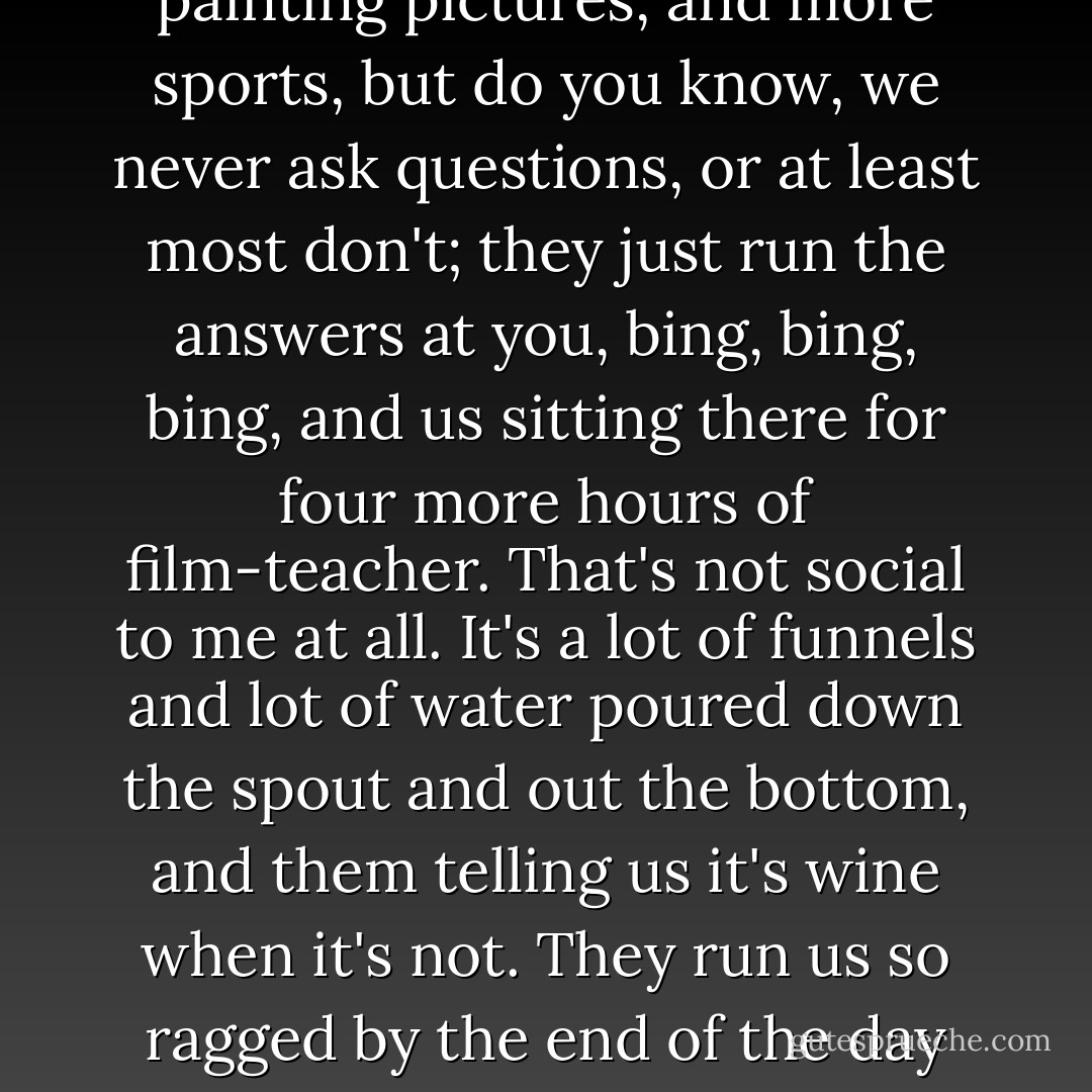 Why aren't you in school? I see you every day wandering around."<br />"Oh, they don't miss me," she said. "I'm antisocial, they say. I don't mix. It's so strange. I'm very social indeed. It all depends on what you mean by social, doesn't it? Social to me means talking to you about things like this." She rattled some chestnuts that had fallen off the tree in the front yard. "Or talking about how strange the world is. Being with people is nice. But I don't think it's social to get a bunch of people together and then not let them talk, do you? An hour of TV class, an hour of basketball or baseball or running, another hour of transcription history or painting pictures, and more sports, but do you know, we never ask questions, or at least most don't; they just run the answers at you, bing, bing, bing, and us sitting there for four more hours of film-teacher. That's not social to me at all. It's a lot of funnels and lot of water poured down the spout and out the bottom, and them telling us it's wine when it's not. They run us so ragged by the end of the day we can't do anything but go to bed or head for a Fun Park to bully people around, break windowpanes in the Window Smasher place or wreck cars in the Car Wrecker place with the big steel ball. Or go out in the cars and race on the streets, trying to see how close you can get to lampposts, playing 'chicken' and 'knock hubcaps.' I guess I'm everything they say I am, all right. I haven't any friends. That's supposed to prove I'm abnormal. But everyone I know is either shouting or dancing around like wild or beating up one another. Do you notice how people hurt each other nowadays? - Ray Bradbury