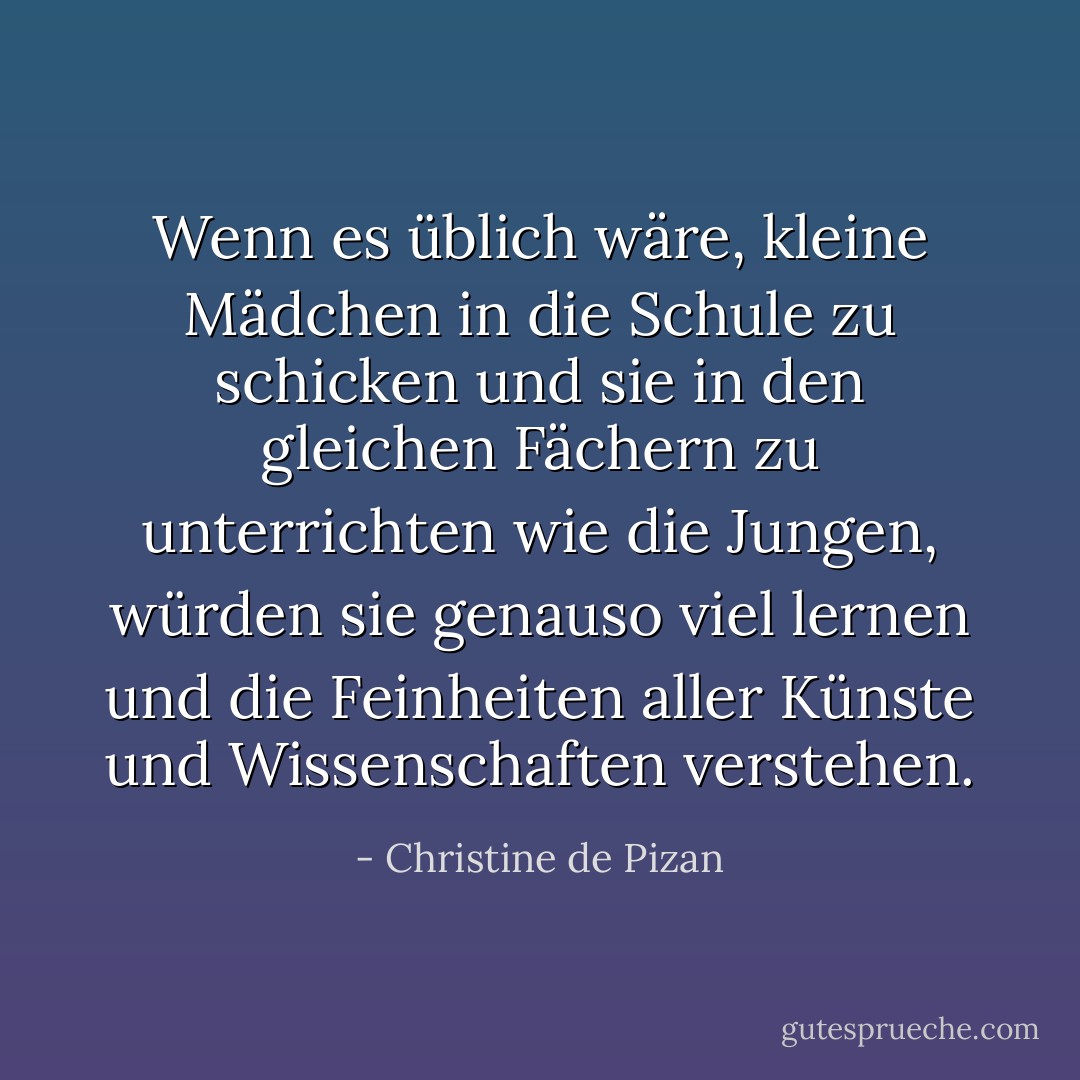 Wenn es üblich wäre, kleine Mädchen in die Schule zu schicken und sie in den gleichen Fächern zu unterrichten wie die Jungen, würden sie genauso viel lernen und die Feinheiten aller Künste und Wissenschaften verstehen. - Christine de Pizan<