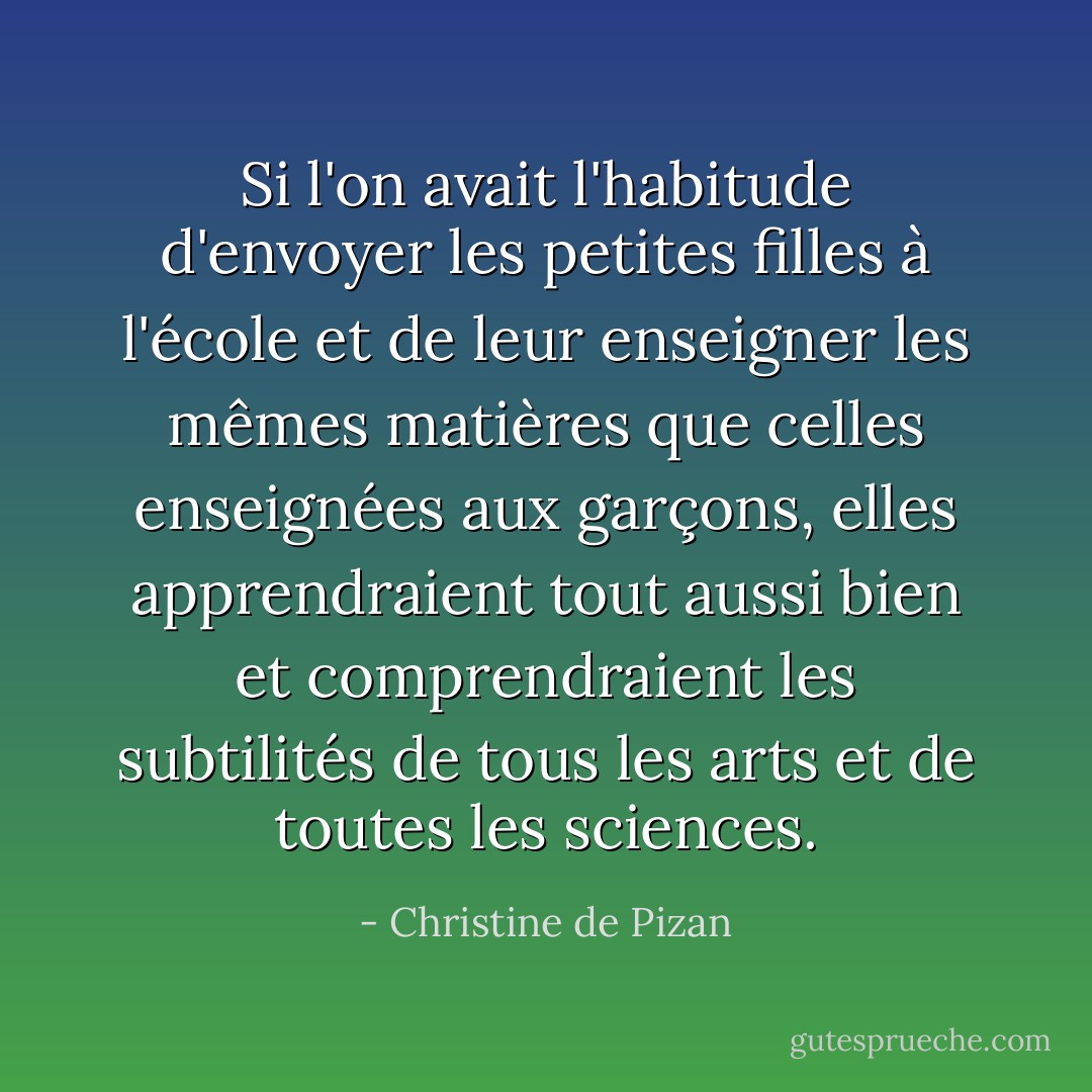 Si l'on avait l'habitude d'envoyer les petites filles à l'école et de leur enseigner les mêmes matières que celles enseignées aux garçons, elles apprendraient tout aussi bien et comprendraient les subtilités de tous les arts et de toutes les sciences. - Christine de Pizan