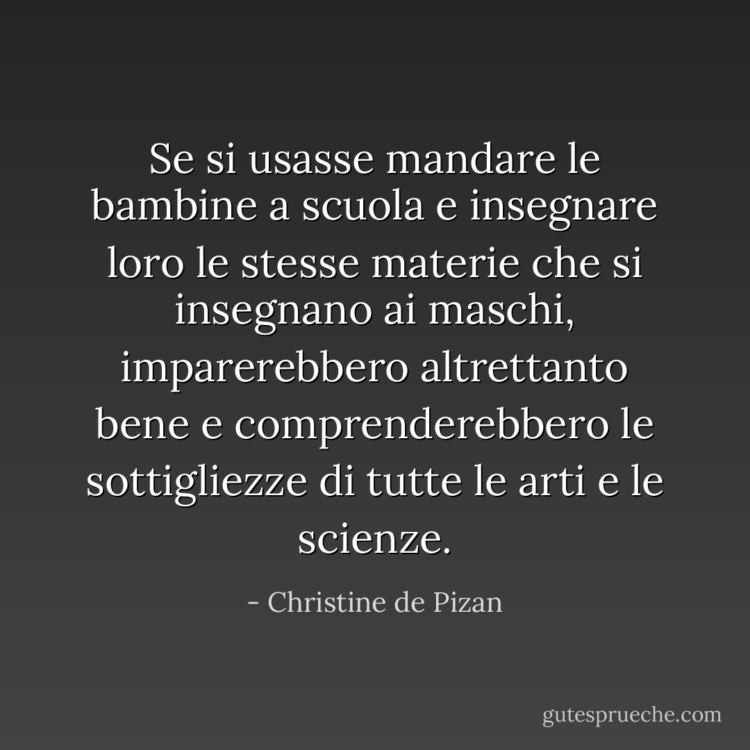 Se si usasse mandare le bambine a scuola e insegnare loro le stesse materie che si insegnano ai maschi, imparerebbero altrettanto bene e comprenderebbero le sottigliezze di tutte le arti e le scienze. - Christine de Pizan