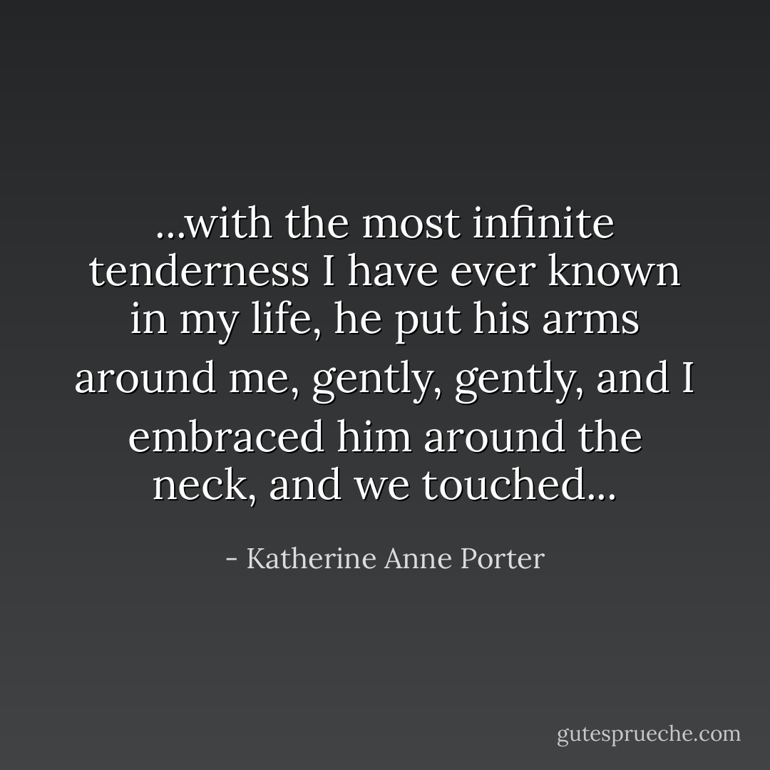 ...with the most infinite tenderness I have ever known in my life, he put his arms around me, gently, gently, and I embraced him around the neck, and we touched... - Katherine Anne Porter