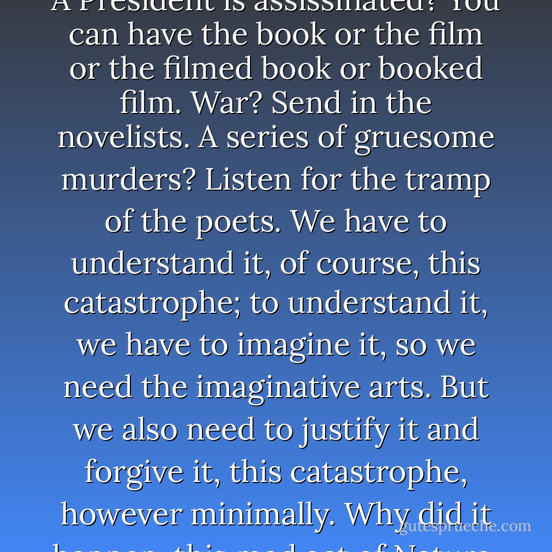 How do you turn catastrophe into art? Nowadays the process is automatic. A nuclear plant explodes? We'll have a play on the London stage within a year. A President is assissinated? You can have the book or the film or the filmed book or booked film. War? Send in the novelists. A series of gruesome murders? Listen for the tramp of the poets. We have to understand it, of course, this catastrophe; to understand it, we have to imagine it, so we need the imaginative arts. But we also need to justify it and forgive it, this catastrophe, however minimally. Why did it happen, this mad act of Nature, this crazed human moment? Well, at least it produced art. Perhaps, in the end, that's what catastrophe is for. - Julian Barnes