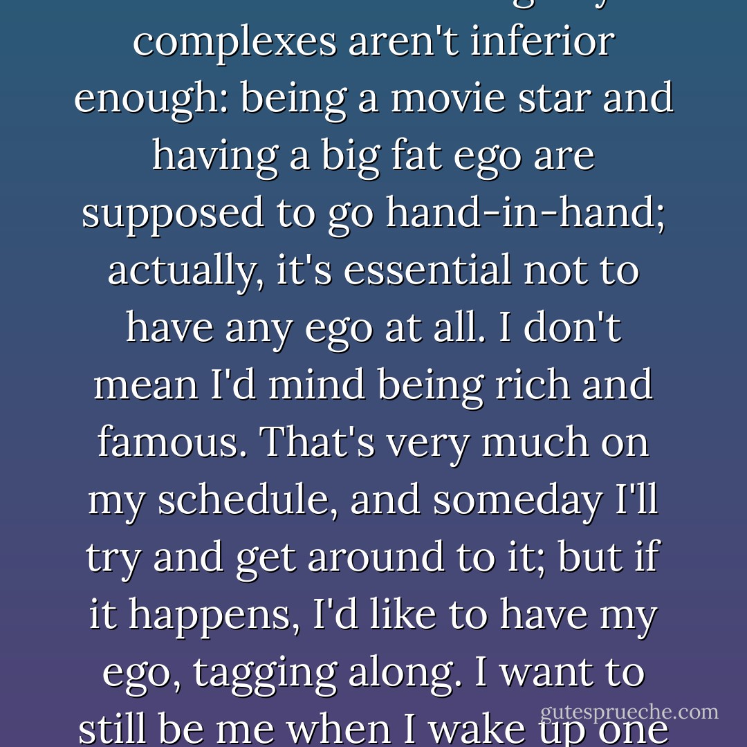 I knew damn well I would never be a movie star. It's too hard; and if you are intelligent, it's too embarrassing. My complexes aren't inferior enough: being a movie star and having a big fat ego are supposed to go hand-in-hand; actually, it's essential not to have any ego at all. I don't mean I'd mind being rich and famous. That's very much on my schedule, and someday I'll try and get around to it; but if it happens, I'd like to have my ego, tagging along. I want to still be me when I wake up one fine morning and have breakfast at Tiffany's. - Truman Capote
