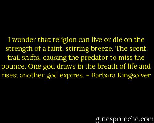 I wonder that religion can live or die on the strength of a faint, stirring breeze. The scent trail shifts, causing the predator to miss the pounce. One god draws in the breath of life and rises; another god expires. - Barbara Kingsolver