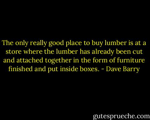 The only really good place to buy lumber is at a store where the lumber has already been cut and attached together in the form of furniture finished and put inside boxes. - Dave Barry