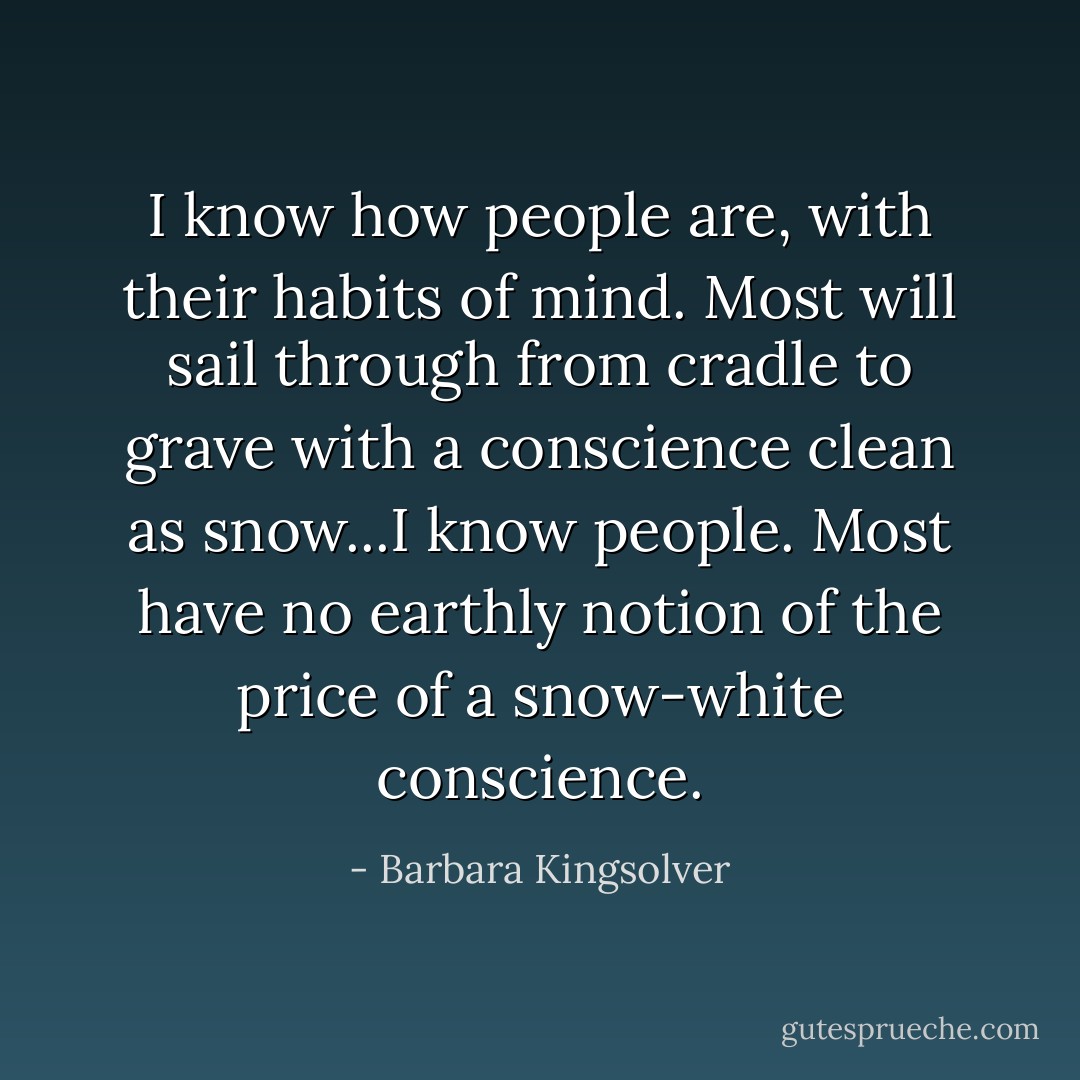 I know how people are, with their habits of mind. Most will sail through from cradle to grave with a conscience clean as snow...I know people. Most have no earthly notion of the price of a snow-white conscience. - Barbara Kingsolver