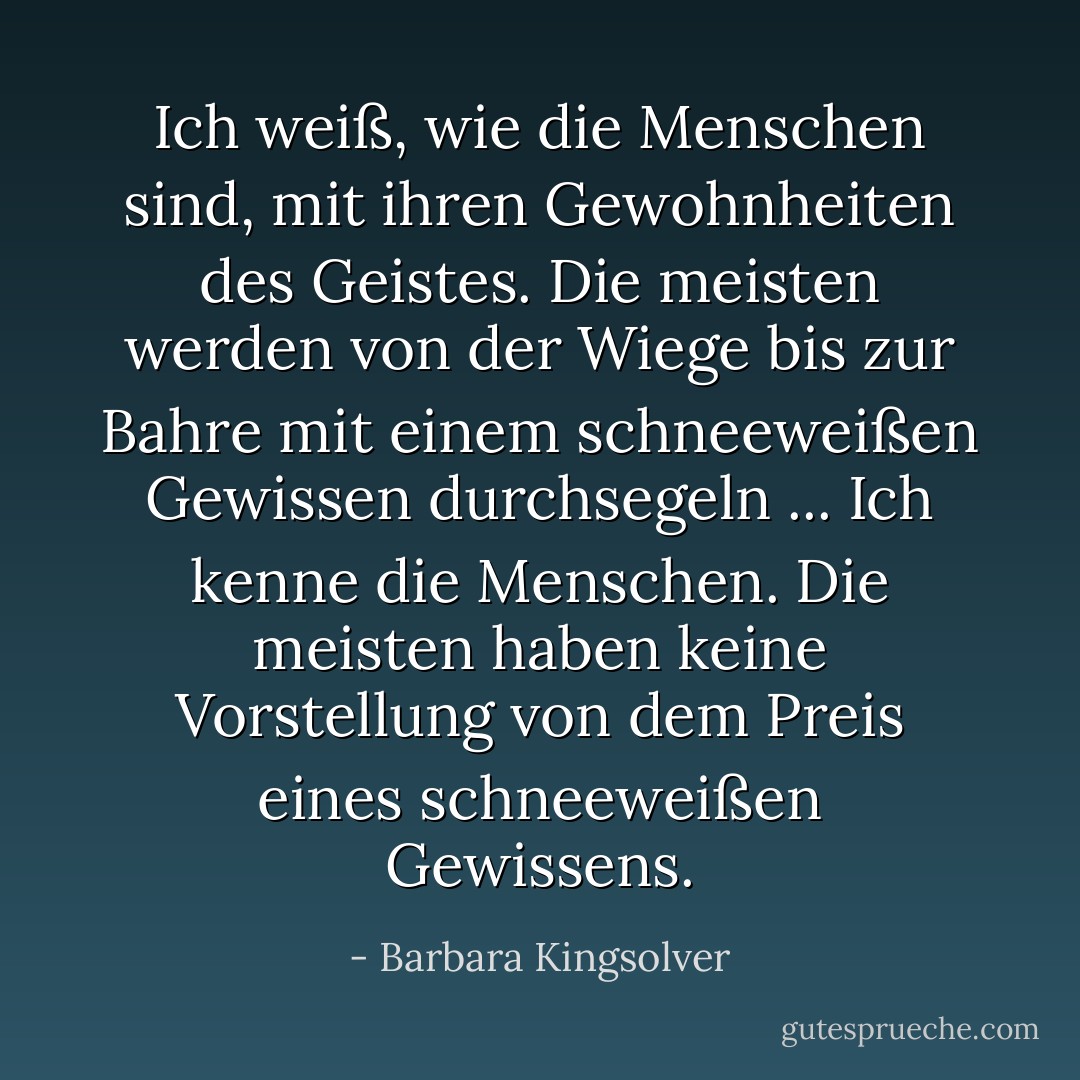 Ich weiß, wie die Menschen sind, mit ihren Gewohnheiten des Geistes. Die meisten werden von der Wiege bis zur Bahre mit einem schneeweißen Gewissen durchsegeln ... Ich kenne die Menschen. Die meisten haben keine Vorstellung von dem Preis eines schneeweißen Gewissens. - Barbara Kingsolver<