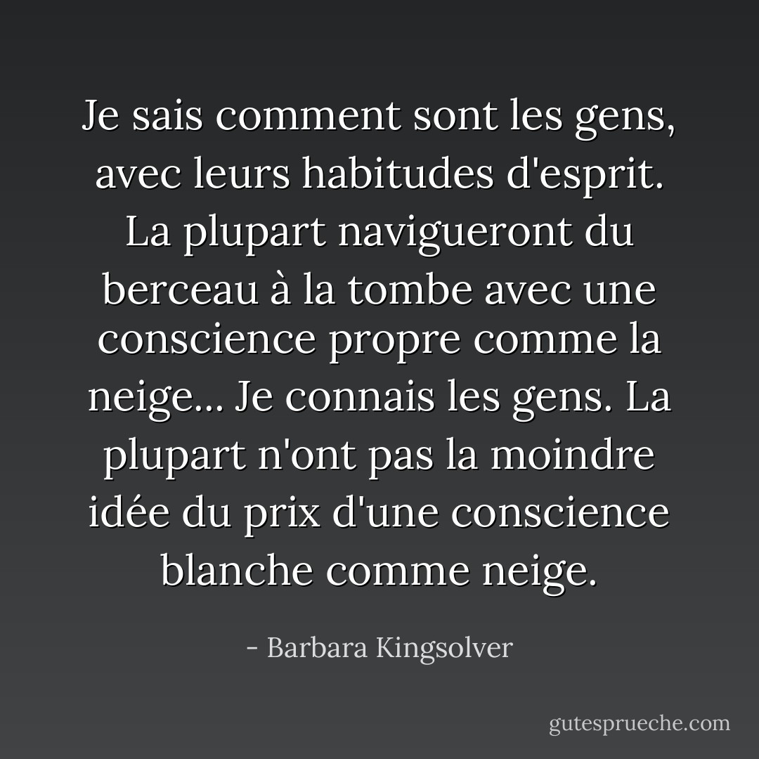 Je sais comment sont les gens, avec leurs habitudes d'esprit. La plupart navigueront du berceau à la tombe avec une conscience propre comme la neige... Je connais les gens. La plupart n'ont pas la moindre idée du prix d'une conscience blanche comme neige. - Barbara Kingsolver