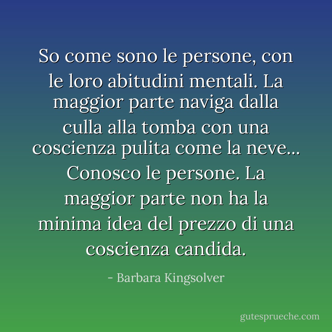 So come sono le persone, con le loro abitudini mentali. La maggior parte naviga dalla culla alla tomba con una coscienza pulita come la neve... Conosco le persone. La maggior parte non ha la minima idea del prezzo di una coscienza candida. - Barbara Kingsolver