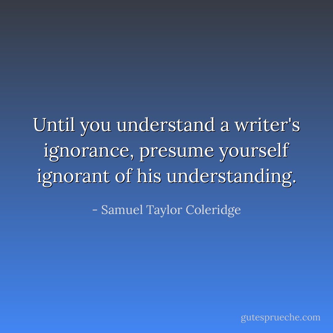 Until you understand a writer's ignorance, presume yourself ignorant of his understanding. - Samuel Taylor Coleridge