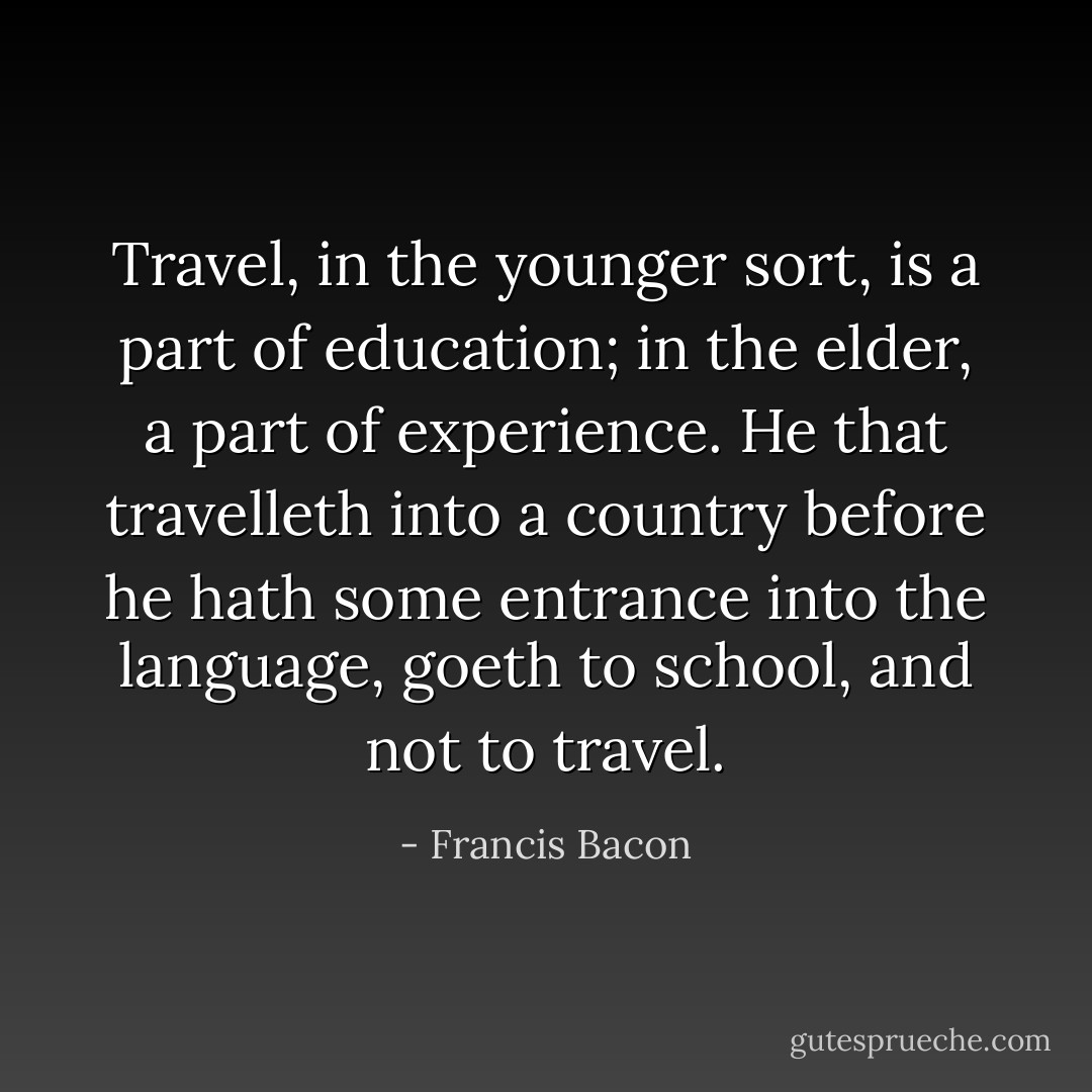 Travel, in the younger sort, is a part of education; in the elder, a part of experience. He that travelleth into a country before he hath some entrance into the language, goeth to school, and not to travel. - Francis Bacon