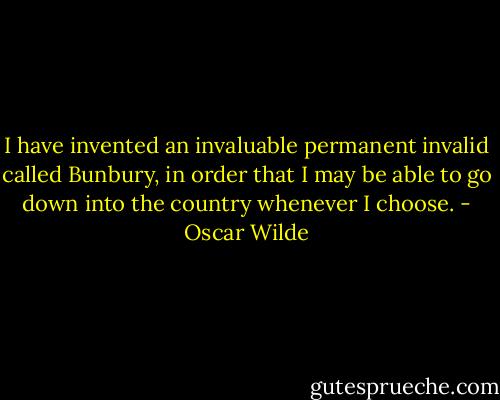I have invented an invaluable permanent invalid called Bunbury, in order that I may be able to go down into the country whenever I choose. - Oscar Wilde