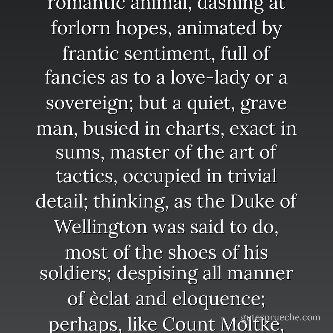 The soldier—that is, the great soldier—of to-day is not a romantic animal, dashing at forlorn hopes, animated by frantic sentiment, full of fancies as to a love-lady or a sovereign; but a quiet, grave man, busied in charts, exact in sums, master of the art of tactics, occupied in trivial detail; thinking, as the Duke of Wellington was said to do, most of the shoes of his soldiers; despising all manner of èclat and eloquence; perhaps, like Count Moltke, ‘silent in seven languages’. - Walter Bagehot