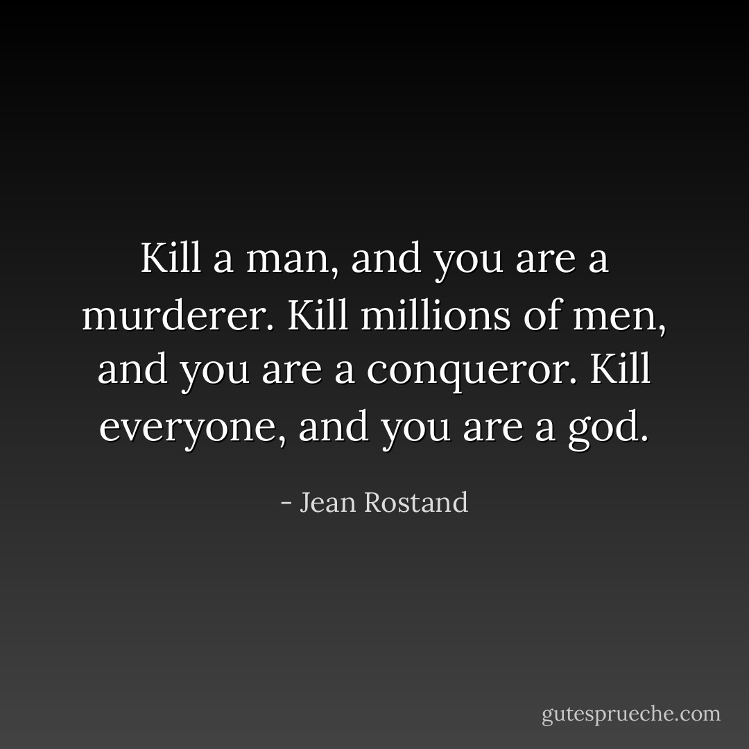 Kill a man, and you are a murderer. Kill millions of men, and you are a conqueror. Kill everyone, and you are a god. - Jean Rostand