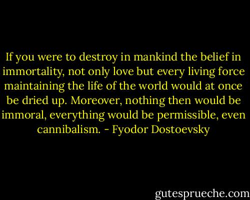 If you were to destroy in mankind the belief in immortality, not only love but every living force maintaining the life of the world would at once be dried up. Moreover, nothing then would be immoral, everything would be permissible, even cannibalism. - Fyodor Dostoevsky