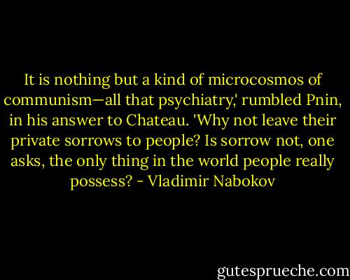 It is nothing but a kind of microcosmos of communism—all that psychiatry,' rumbled Pnin, in his answer to Chateau. 'Why not leave their private sorrows to people? Is sorrow not, one asks, the only thing in the world people really possess? - Vladimir Nabokov