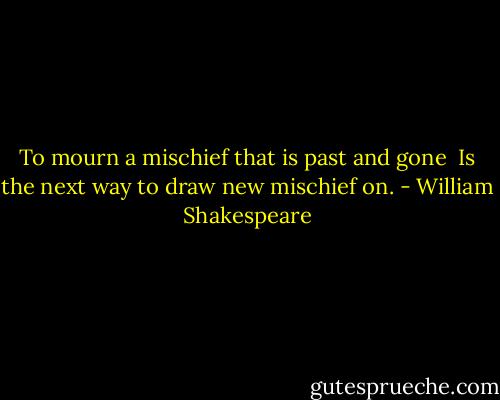 To mourn a mischief that is past and gone <br />Is the next way to draw new mischief on. - William Shakespeare