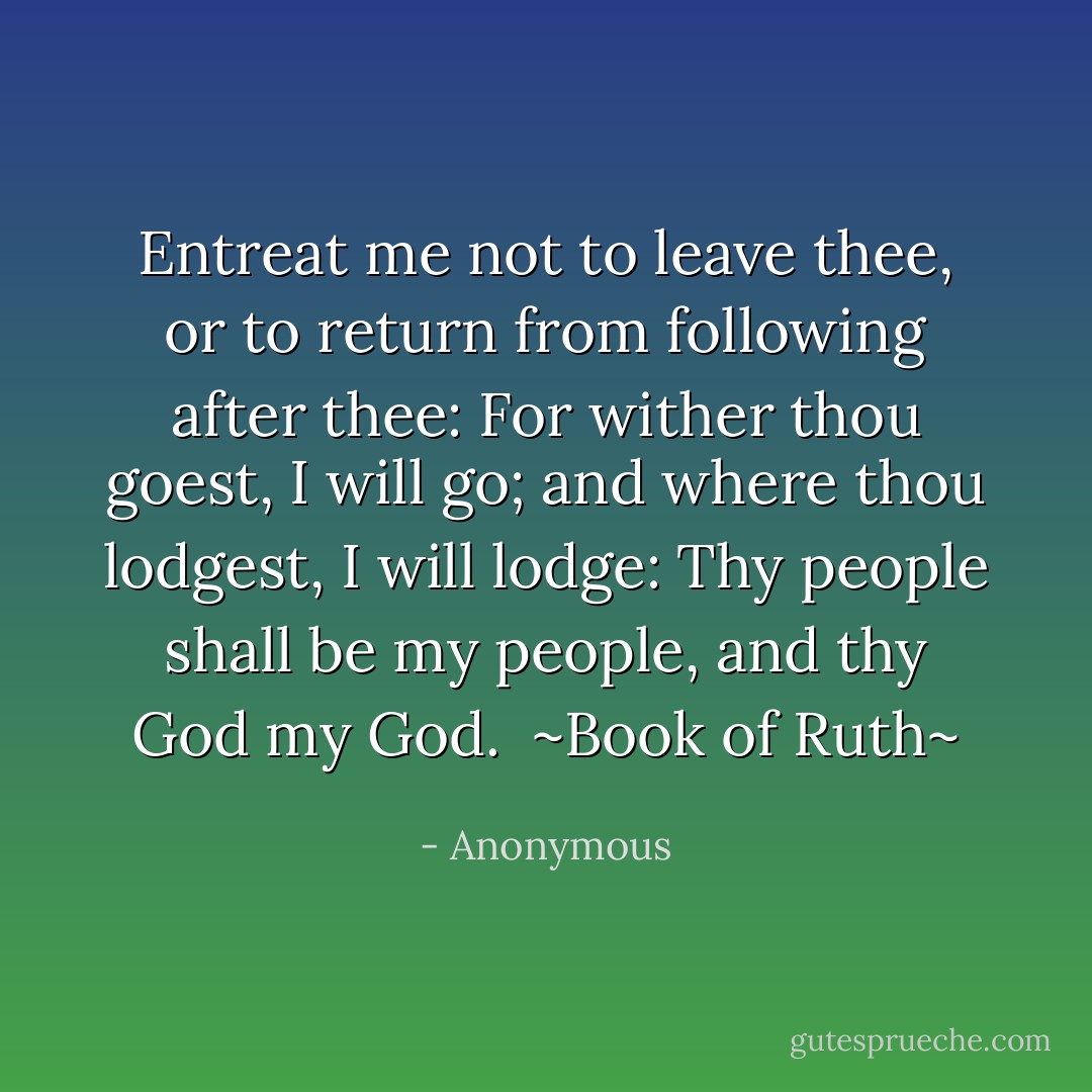 Entreat me not to leave thee, or to return from following after thee: For wither thou goest, I will go; and where thou lodgest, I will lodge: Thy people shall be my people, and thy God my God.<br /><br />~Book of Ruth~ - Anonymous