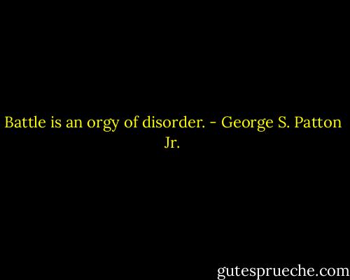 Battle is an orgy of disorder. - George S. Patton Jr.