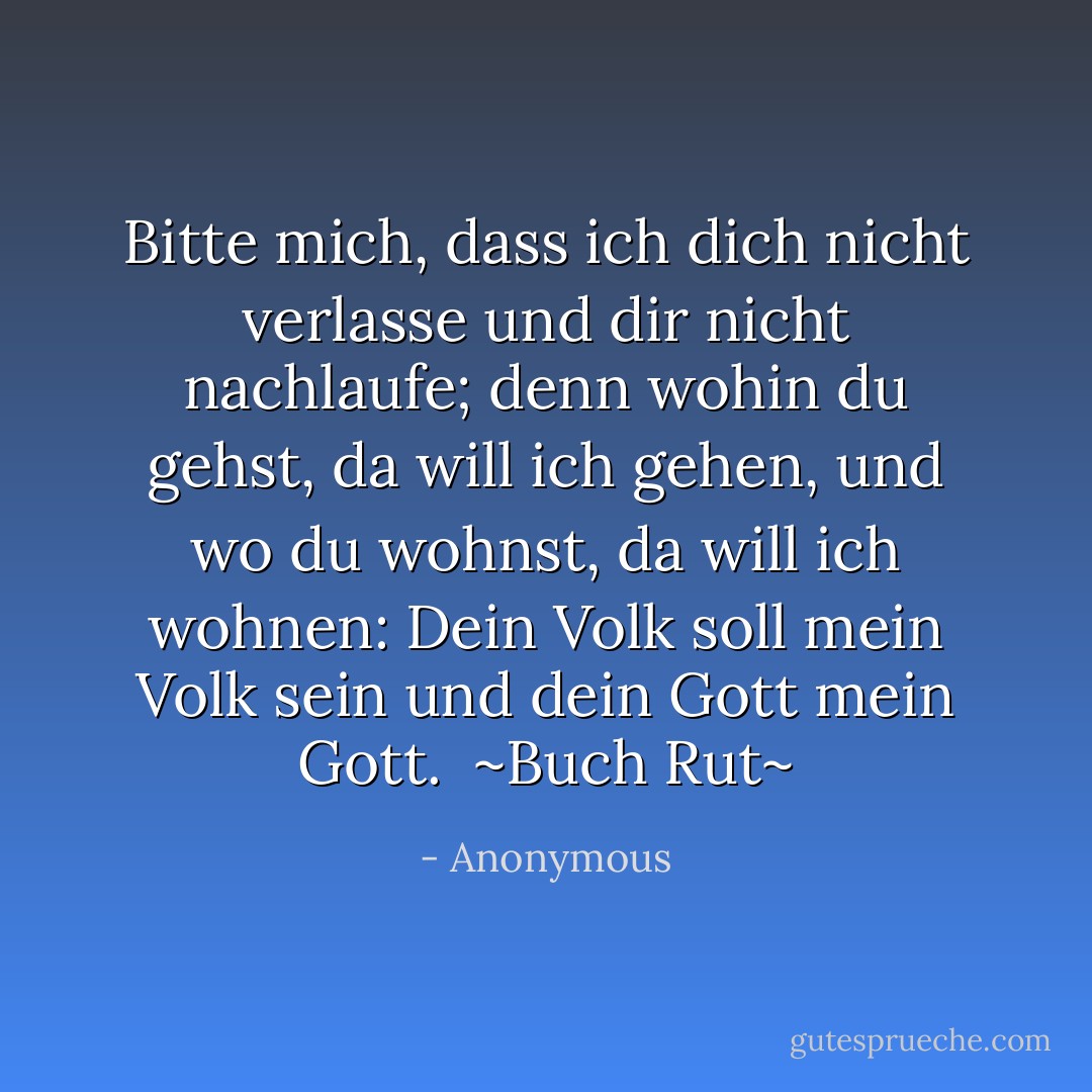 Bitte mich, dass ich dich nicht verlasse und dir nicht nachlaufe; denn wohin du gehst, da will ich gehen, und wo du wohnst, da will ich wohnen: Dein Volk soll mein Volk sein und dein Gott mein Gott.<br /><br />~Buch Rut~ - Anonymous<