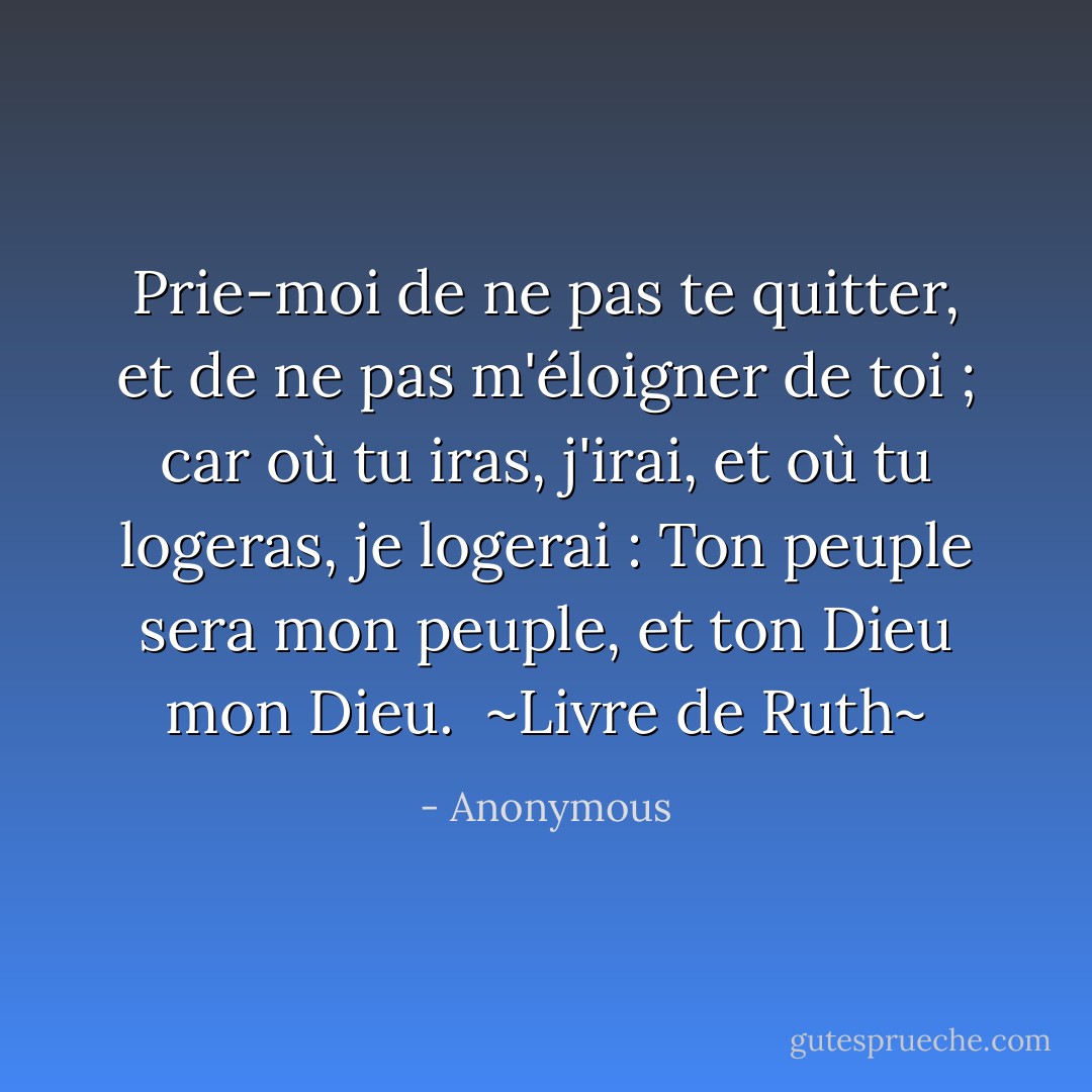 Prie-moi de ne pas te quitter, et de ne pas m'éloigner de toi ; car où tu iras, j'irai, et où tu logeras, je logerai : Ton peuple sera mon peuple, et ton Dieu mon Dieu.<br /><br />~Livre de Ruth~ - Anonymous