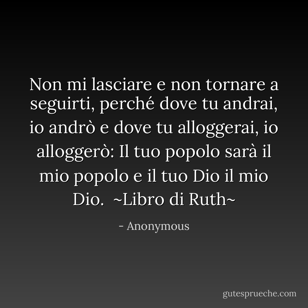 Non mi lasciare e non tornare a seguirti, perché dove tu andrai, io andrò e dove tu alloggerai, io alloggerò: Il tuo popolo sarà il mio popolo e il tuo Dio il mio Dio.<br /><br />~Libro di Ruth~ - Anonymous