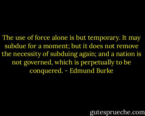 The use of force alone is but temporary. It may subdue for a moment; but it does not remove the necessity of subduing again; and a nation is not governed, which is perpetually to be conquered. - Edmund Burke