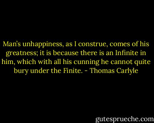 Man’s unhappiness, as I construe, comes of his greatness; it is because there is an Infinite in him, which with all his cunning he cannot quite bury under the Finite. - Thomas Carlyle