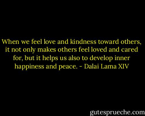 When we feel love and kindness toward others, it not only makes others feel loved and cared for, but it helps us also to develop inner happiness and peace. - Dalai Lama XIV