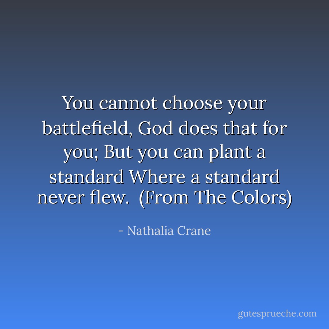 You cannot choose your battlefield,<br />God does that for you;<br />But you can plant a standard<br />Where a standard never flew.<br /><br />(From <i>The Colors</i>) - Nathalia Crane
