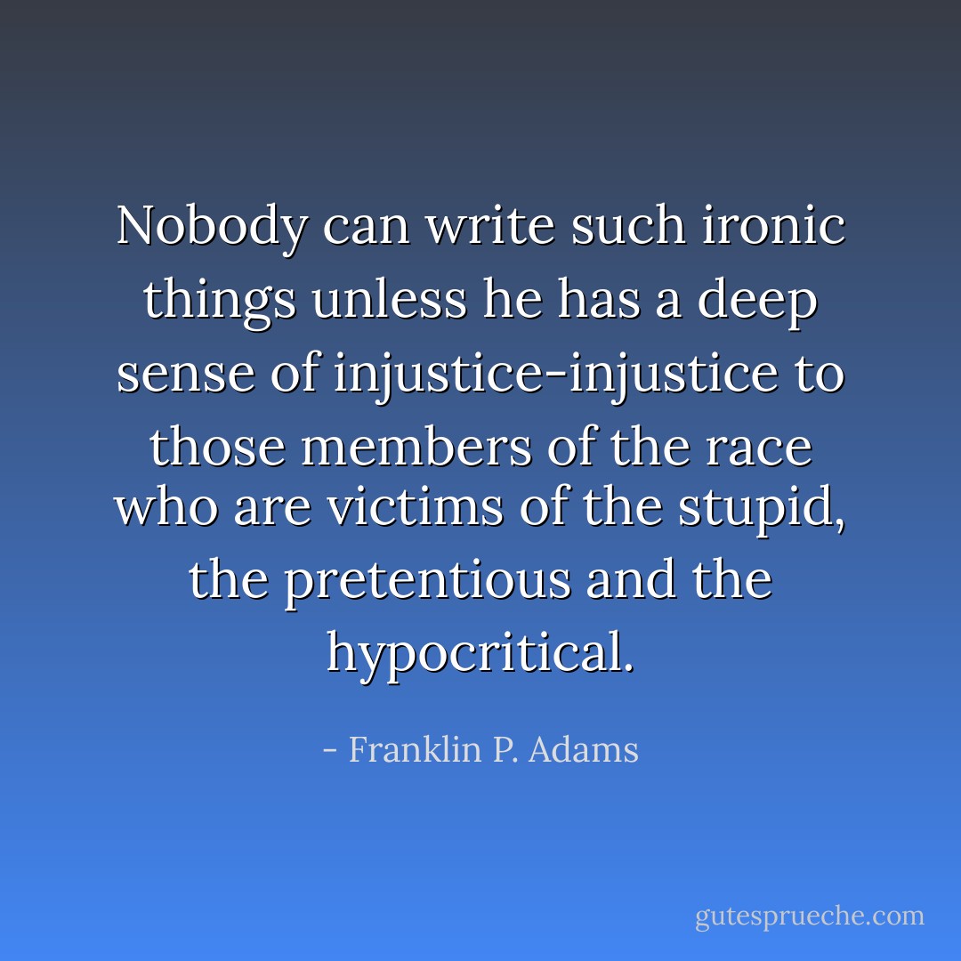 Nobody can write such ironic things unless he has a deep sense of injustice-injustice to those members of the race who are victims of the stupid, the pretentious and the hypocritical. - Franklin P. Adams