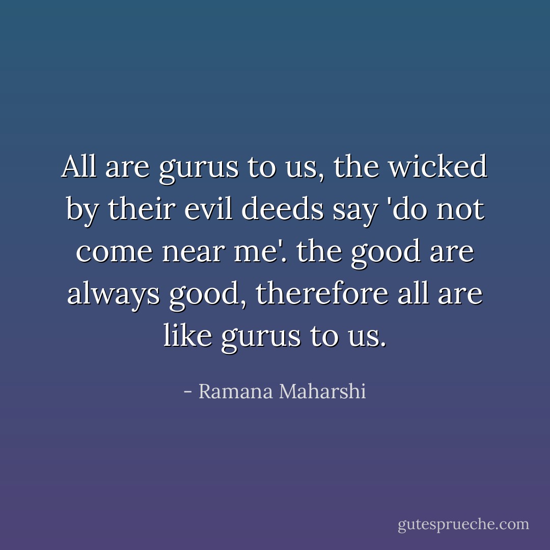 All are gurus to us, the wicked by their evil deeds say 'do not come near me'. the good are always good, therefore all are like gurus to us. - Ramana Maharshi