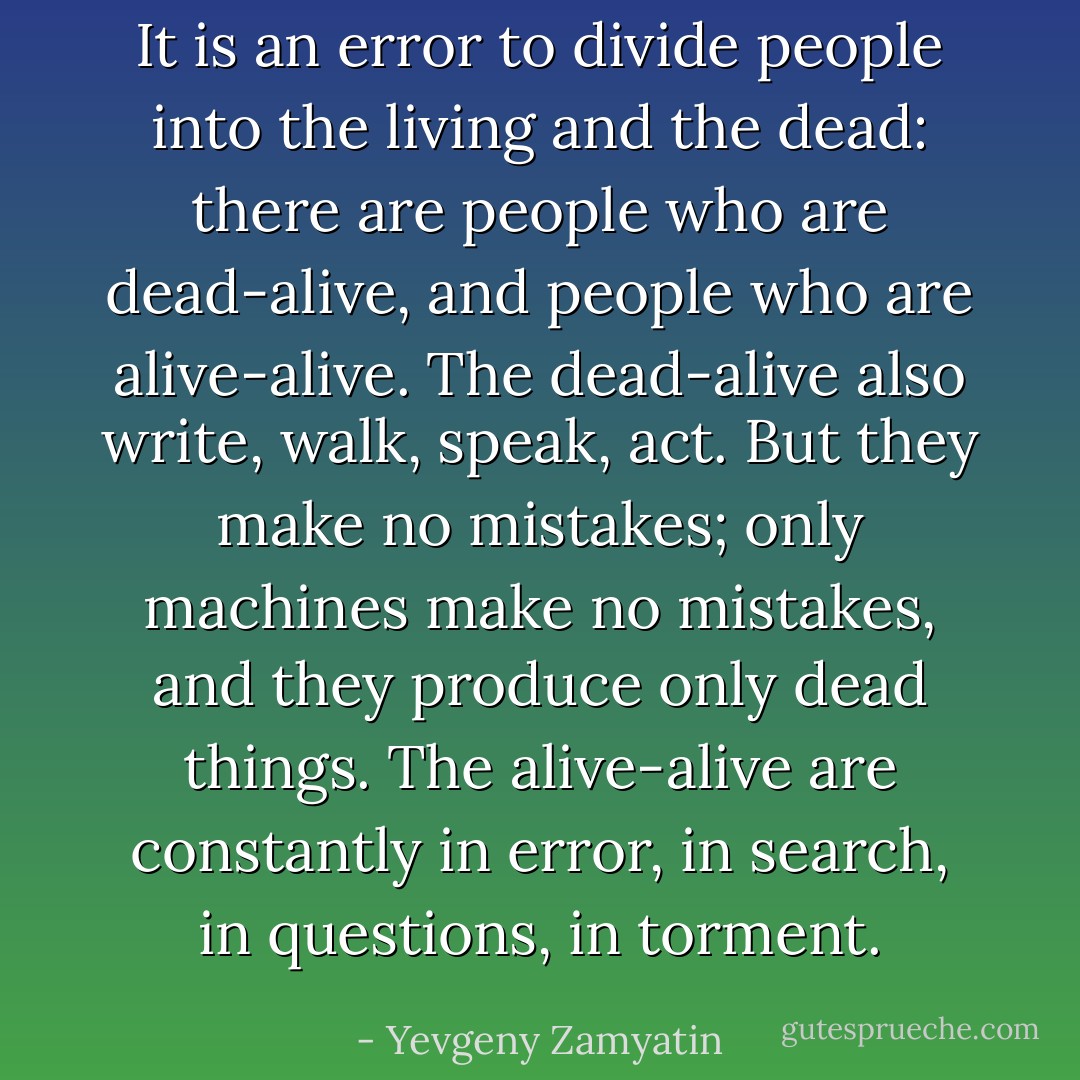It is an error to divide people into the living and the dead: there are people who are dead-alive, and people who are alive-alive. The dead-alive also write, walk, speak, act. But they make no mistakes; only machines make no mistakes, and they produce only dead things. The alive-alive are constantly in error, in search, in questions, in torment. - Yevgeny Zamyatin
