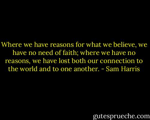 Where we have reasons for what we believe, we have no need of faith; where we have no reasons, we have lost both our connection to the world and to one another. - Sam Harris