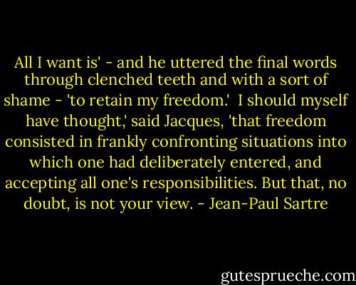 All I want is' - and he uttered the final words through clenched teeth and with a sort of shame - 'to retain my freedom.'<br /><br />I should myself have thought,' said Jacques, 'that freedom consisted in frankly confronting situations into which one had deliberately entered, and accepting all one's responsibilities. But that, no doubt, is not your view. - Jean-Paul Sartre