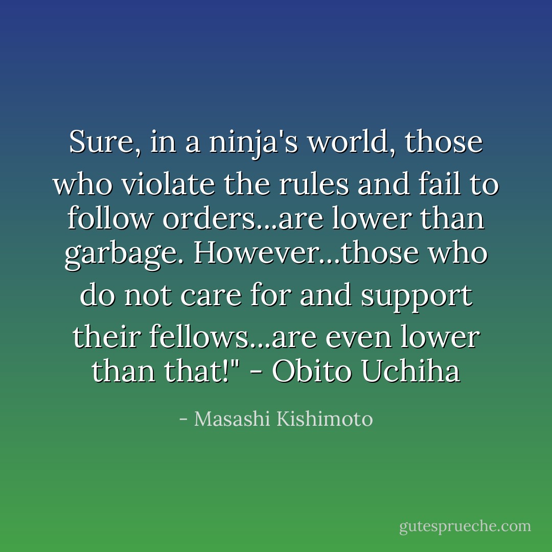 Sure, in a ninja's world, those who violate the rules and fail to follow orders...are lower than garbage. However...those who do not care for and support their fellows...are even lower than that!" - Obito Uchiha - Masashi Kishimoto