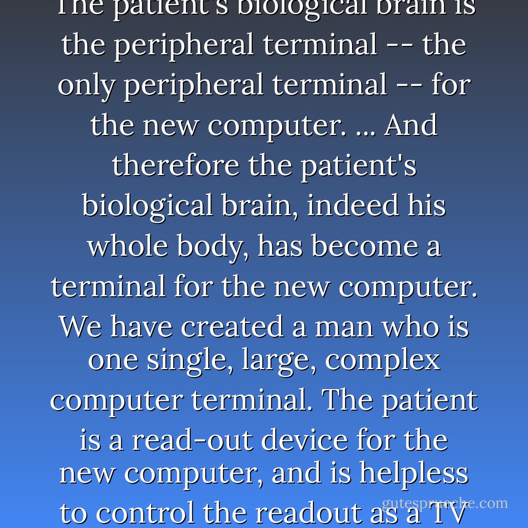 ... we have created a man with not one brain but two. ... This new brain is intended to control the biological brain. ... The patient's biological brain is the peripheral terminal -- the only peripheral terminal -- for the new computer. ... And therefore the patient's biological brain, indeed his whole body, has become a terminal for the new computer. We have created a man who is one single, large, complex computer terminal. The patient is a read-out device for the new computer, and is helpless to control the readout as a TV screen is helpless to control the information presented on it. - Michael Crichton
