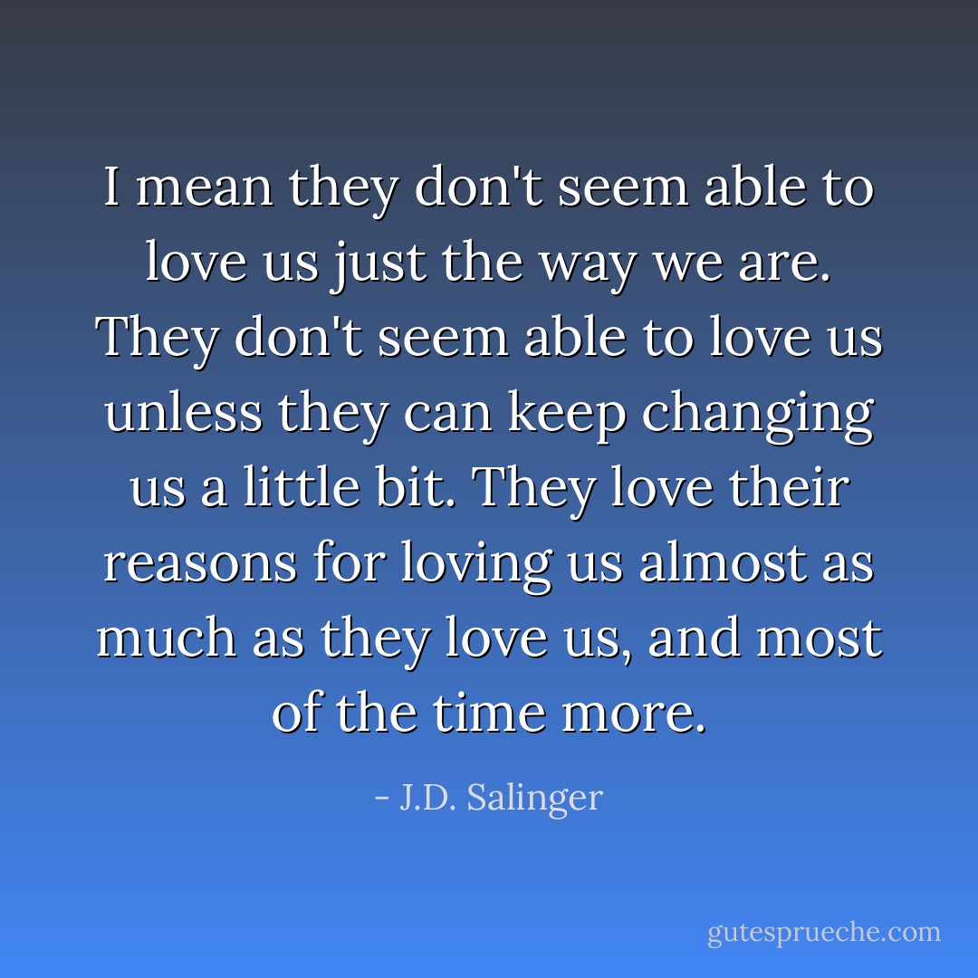 I mean they don't seem able to love us just the way we are. They don't seem able to love us unless they can keep changing us a little bit. They love their reasons for loving us almost as much as they love us, and most of the time more. - J.D. Salinger
