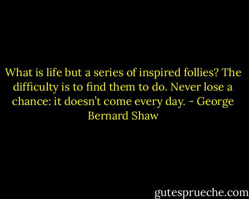 What is life but a series of inspired follies? The difficulty is to find them to do. Never lose a chance: it doesn’t come every day. - George Bernard Shaw