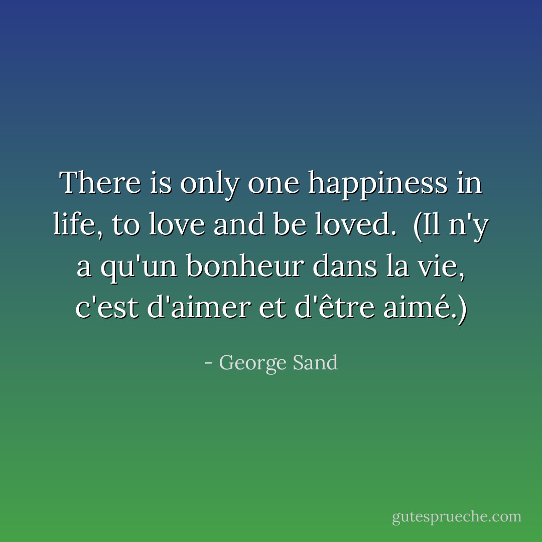 There is only one happiness in life, to love and be loved.<br /><br />(Il n'y a qu'un bonheur dans la vie, c'est d'aimer et d'être aimé.) - George Sand