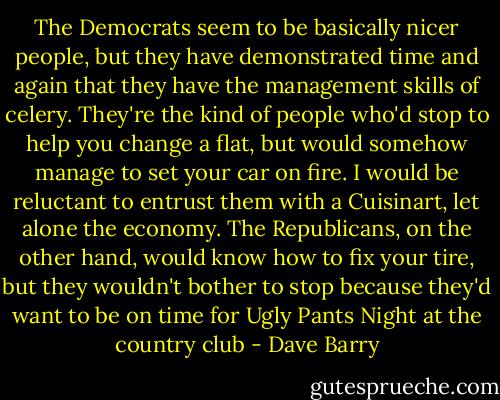 The Democrats seem to be basically nicer people, but they have demonstrated time and again that they have the management skills of celery. They're the kind of people who'd stop to help you change a flat, but would somehow manage to set your car on fire. I would be reluctant to entrust them with a Cuisinart, let alone the economy. The Republicans, on the other hand, would know how to fix your tire, but they wouldn't bother to stop because they'd want to be on time for Ugly Pants Night at the country club - Dave Barry