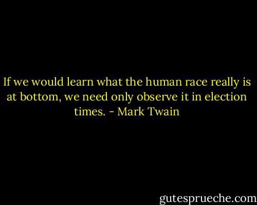 If we would learn what the human race really is at bottom, we need only observe it in election times. - Mark Twain
