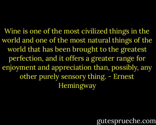 Wine is one of the most civilized things in the world and one of the most natural things of the world that has been brought to the greatest perfection, and it offers a greater range for enjoyment and appreciation than, possibly, any other purely sensory thing. - Ernest Hemingway