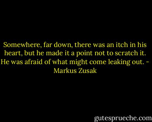 Somewhere, far down, there was an itch in his heart, but he made it a point not to scratch it. He was afraid of what might come leaking out. - Markus Zusak