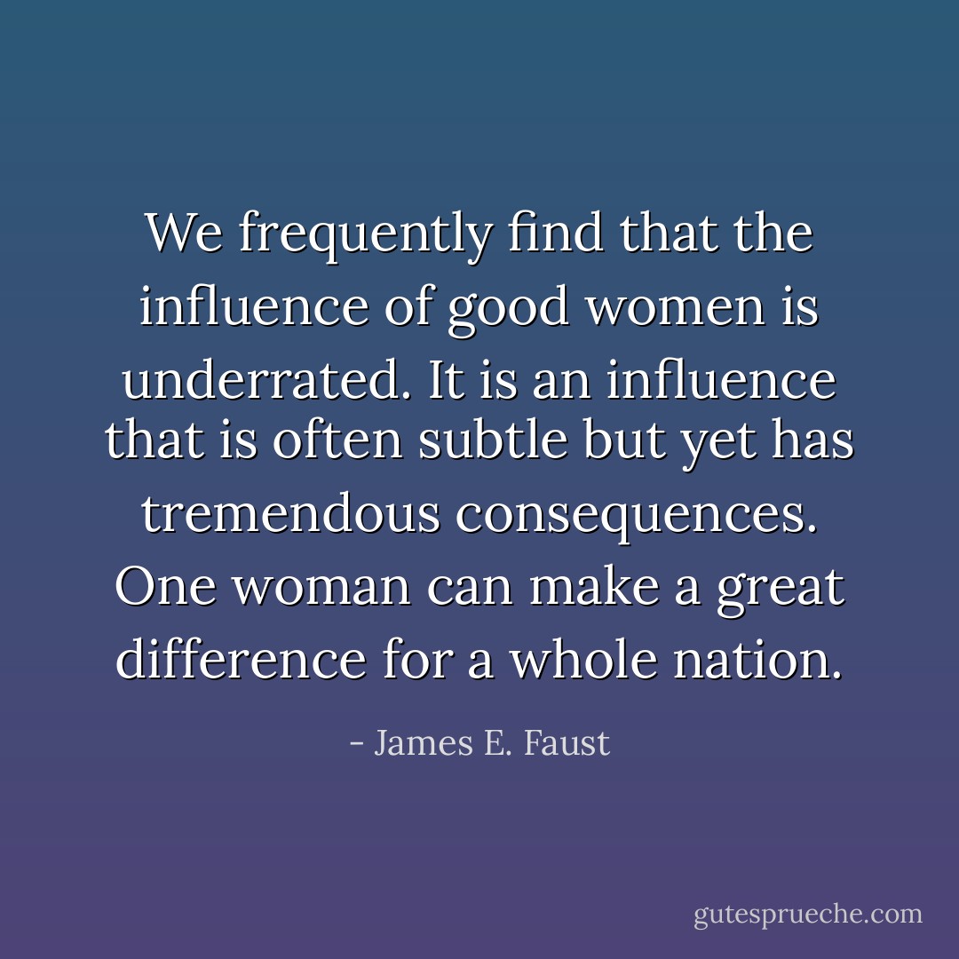 We frequently find that the influence of good women is underrated. It is an influence that is often subtle but yet has tremendous consequences. One woman can make a great difference for a whole nation. - James E. Faust