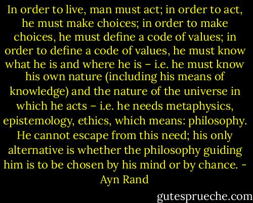 In order to live, man must act; in order to act, he must make choices; in order to make choices, he must define a code of values; in order to define a code of values, he must know what he is and where he is – i.e. he must know his own nature (including his means of knowledge) and the nature of the universe in which he acts – i.e. he needs metaphysics, epistemology, ethics, which means: philosophy. He cannot escape from this need; his only alternative is whether the philosophy guiding him is to be chosen by his mind or by chance. - Ayn Rand