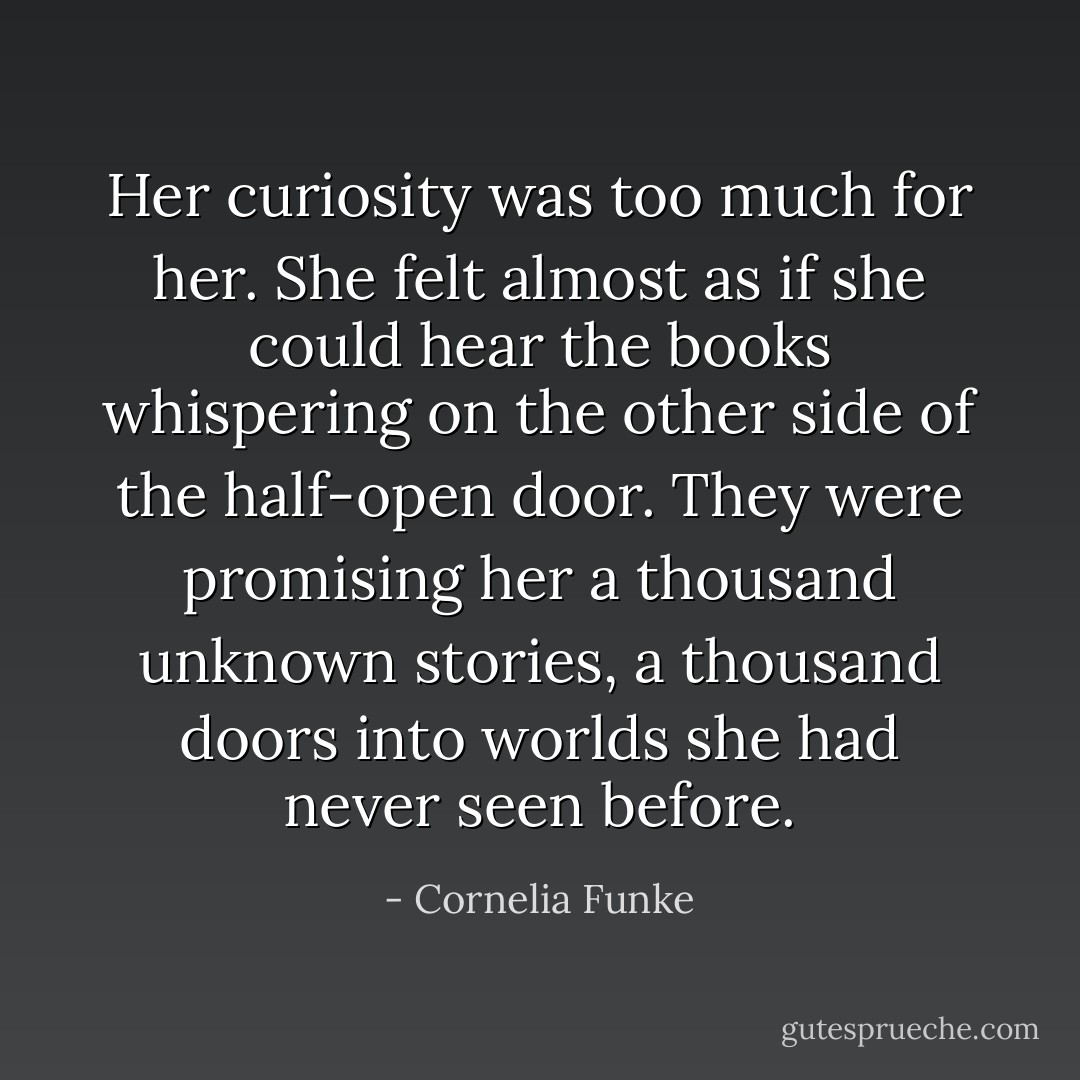 Her curiosity was too much for her. She felt almost as if she could hear the books whispering on the other side of the half-open door. They were promising her a thousand unknown stories, a thousand doors into worlds she had never seen before. - Cornelia Funke